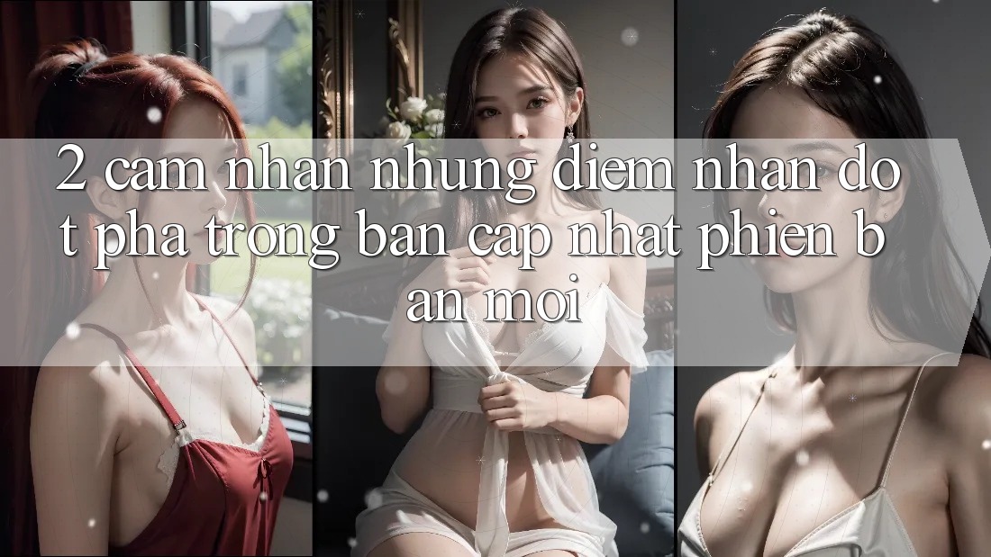 2. Cảm nhận Những Điểm Nhấn Đột Phá Trong Bản Cập Nhật Phiên bản mới 2. Cảm nhận Những Điểm Nhấn Đột Phá Trong Bản Cập Nhật Phiên bản mới