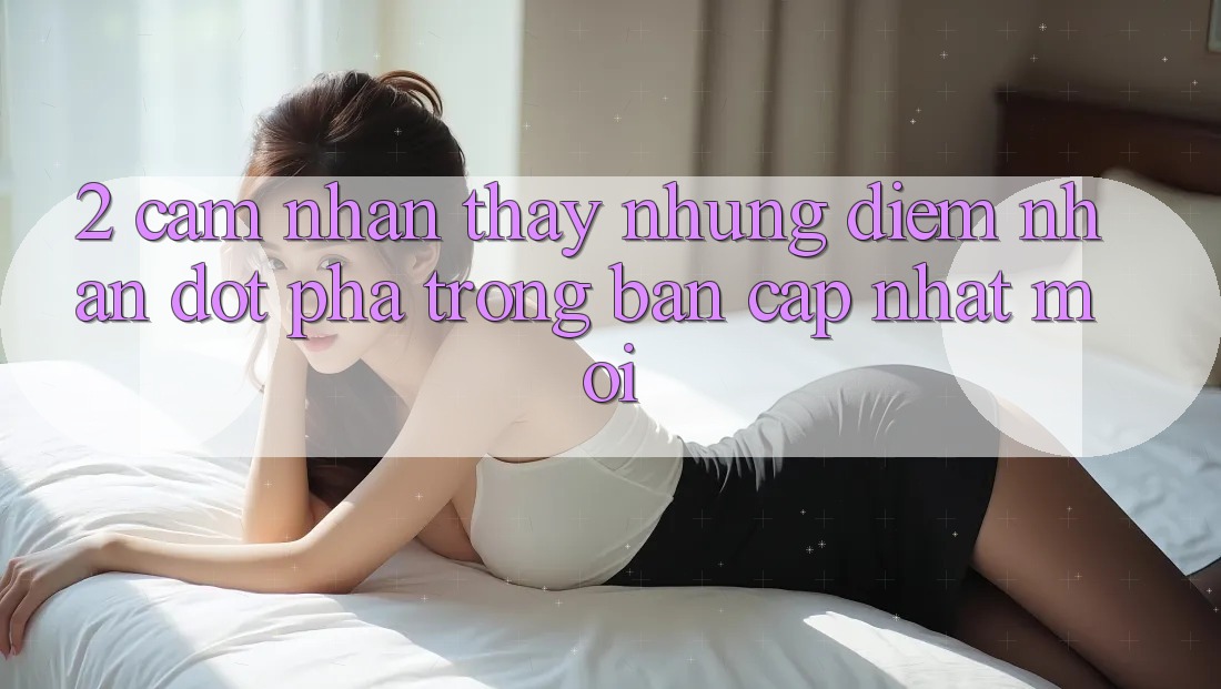 2. Cảm nhận thấy Những Điểm Nhấn Đột Phá Trong Bản Cập Nhật Mới