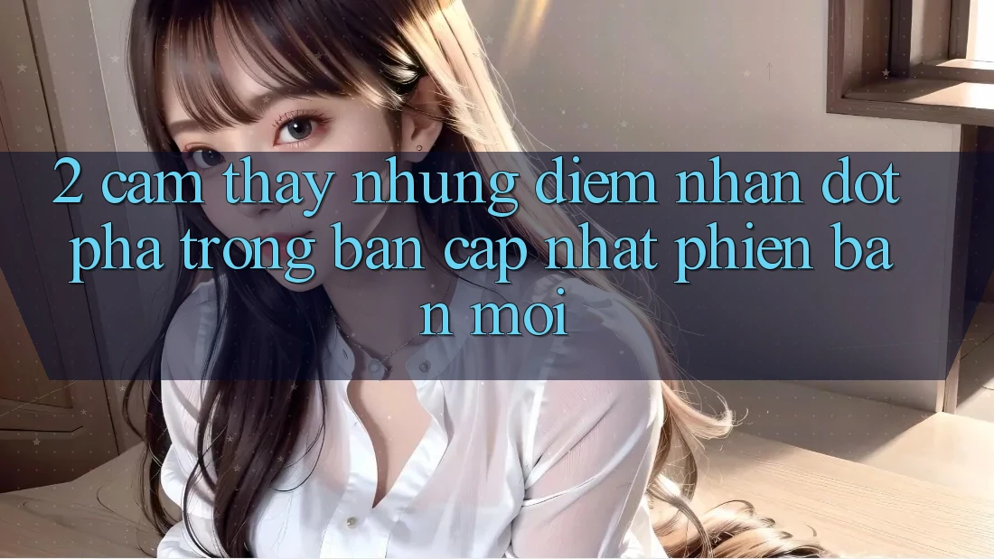 2. Cảm thấy Những Điểm Nhấn Đột Phá Trong Bản Cập Nhật Phiên bản mới 2. Cảm thấy Những Điểm Nhấn Đột Phá Trong Bản Cập Nhật Phiên bản mới