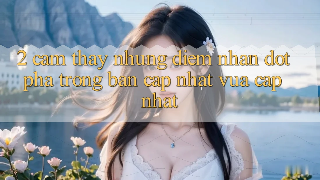 2. Cảm thấy Những Điểm Nhấn Đột Phá Trong Bản Cập Nhật Vừa cập nhật 2. Cảm thấy Những Điểm Nhấn Đột Phá Trong Bản Cập Nhật Vừa cập nhật