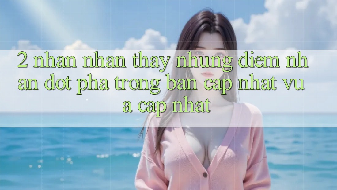 2. Nhận nhận thấy Những Điểm Nhấn Đột Phá Trong Bản Cập Nhật Vừa cập nhật