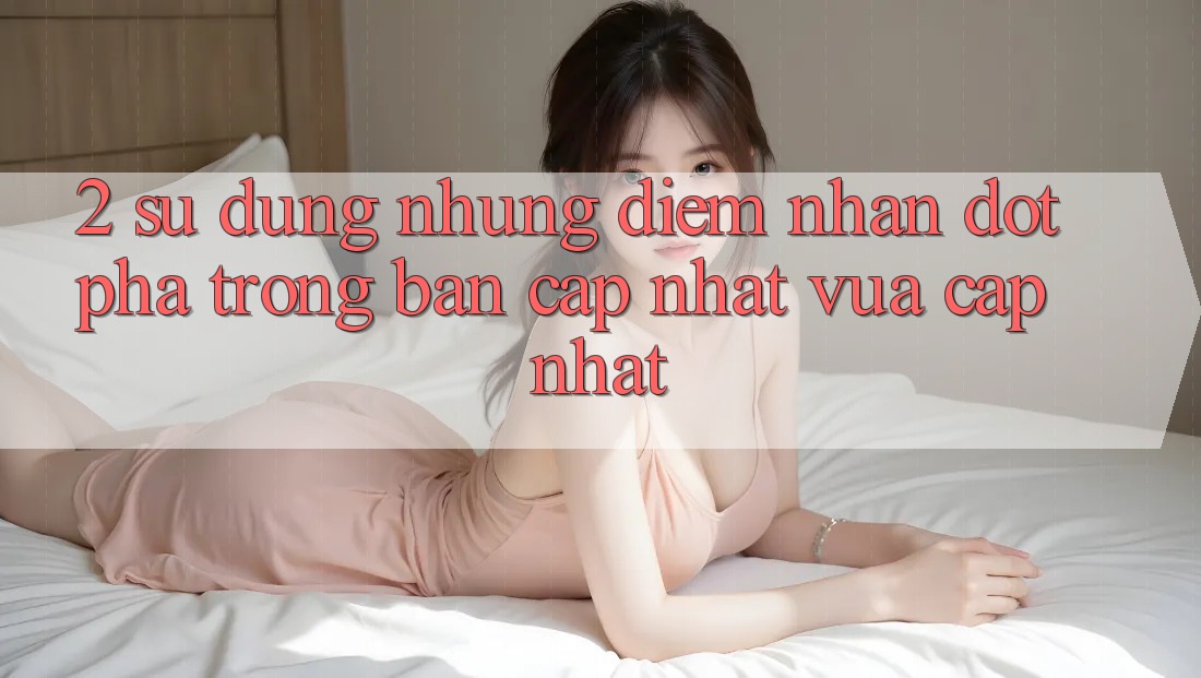 2. Sử dụng Những Điểm Nhấn Đột Phá Trong Bản Cập Nhật Vừa cập nhật