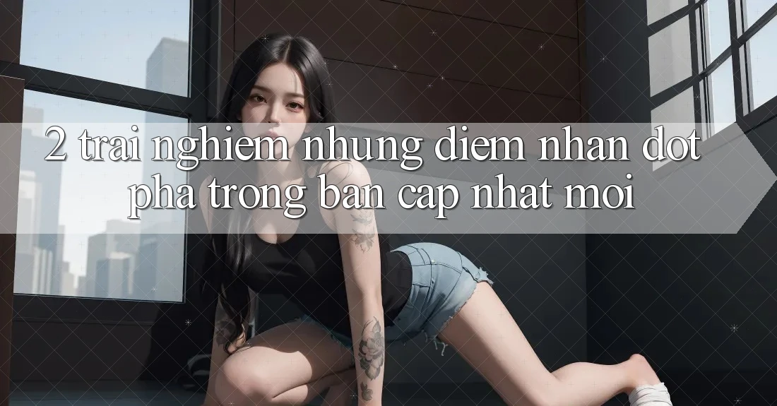 2. Trải nghiệm Những Điểm Nhấn Đột Phá Trong Bản Cập Nhật Mới 2. Trải nghiệm Những Điểm Nhấn Đột Phá Trong Bản Cập Nhật Mới
