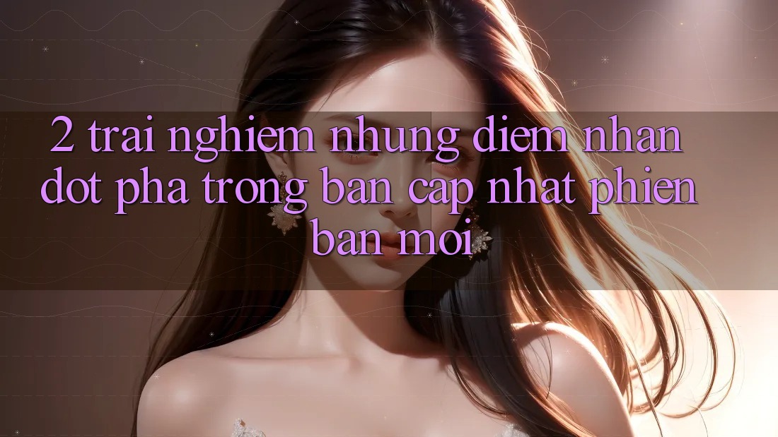2. Trải nghiệm Những Điểm Nhấn Đột Phá Trong Bản Cập Nhật Phiên bản mới 2. Trải nghiệm Những Điểm Nhấn Đột Phá Trong Bản Cập Nhật Phiên bản mới