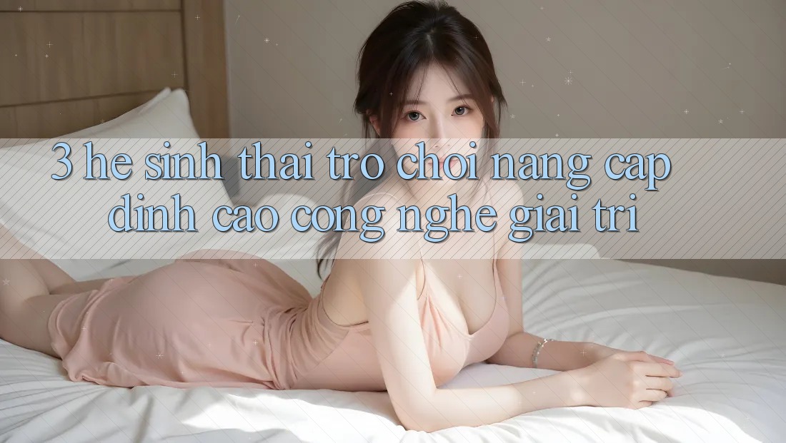 3. Hệ Sinh Thái Trò Chơi Nâng Cấp: Đỉnh Cao Công Nghệ Giải Trí 3. Hệ Sinh Thái Trò Chơi Nâng Cấp: Đỉnh Cao Công Nghệ Giải Trí