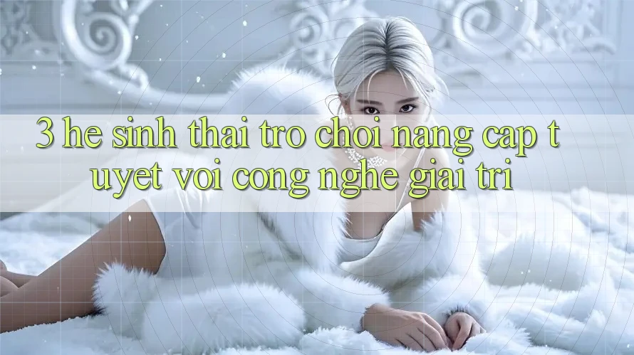 3. Hệ Sinh Thái Trò Chơi Nâng Cấp: Tuyệt vời Công Nghệ Giải Trí 3. Hệ Sinh Thái Trò Chơi Nâng Cấp: Tuyệt vời Công Nghệ Giải Trí