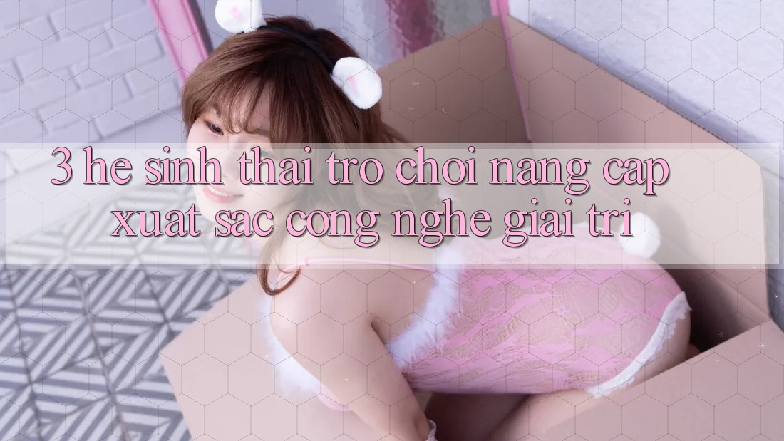 3. Hệ Sinh Thái Trò Chơi Nâng Cấp: Xuất sắc Công Nghệ Giải Trí 3. Hệ Sinh Thái Trò Chơi Nâng Cấp: Xuất sắc Công Nghệ Giải Trí