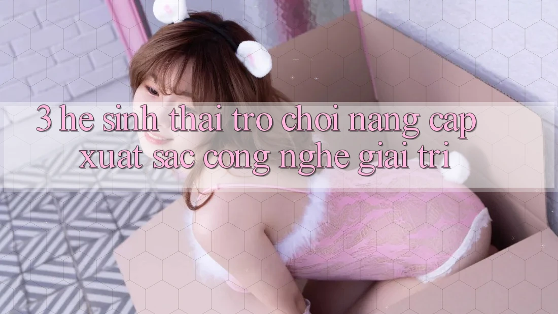 3. Hệ Sinh Thái Trò Chơi Nâng Cấp: Xuất sắc Công Nghệ Giải Trí 3. Hệ Sinh Thái Trò Chơi Nâng Cấp: Xuất sắc Công Nghệ Giải Trí