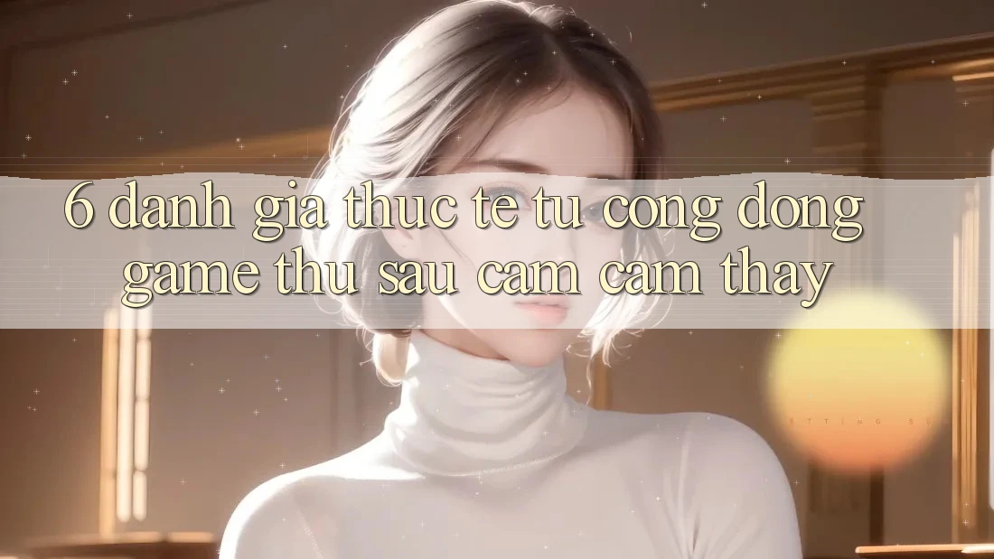 6. Đánh Giá Thực Tế Từ Cộng Đồng Game Thủ Sau Cảm cảm thấy 6. Đánh Giá Thực Tế Từ Cộng Đồng Game Thủ Sau Cảm cảm thấy