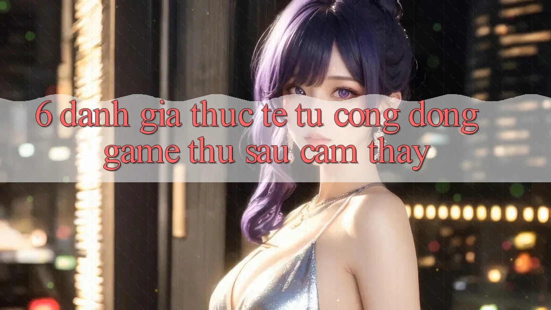 6. Đánh Giá Thực Tế Từ Cộng Đồng Game Thủ Sau Cảm thấy 6. Đánh Giá Thực Tế Từ Cộng Đồng Game Thủ Sau Cảm thấy