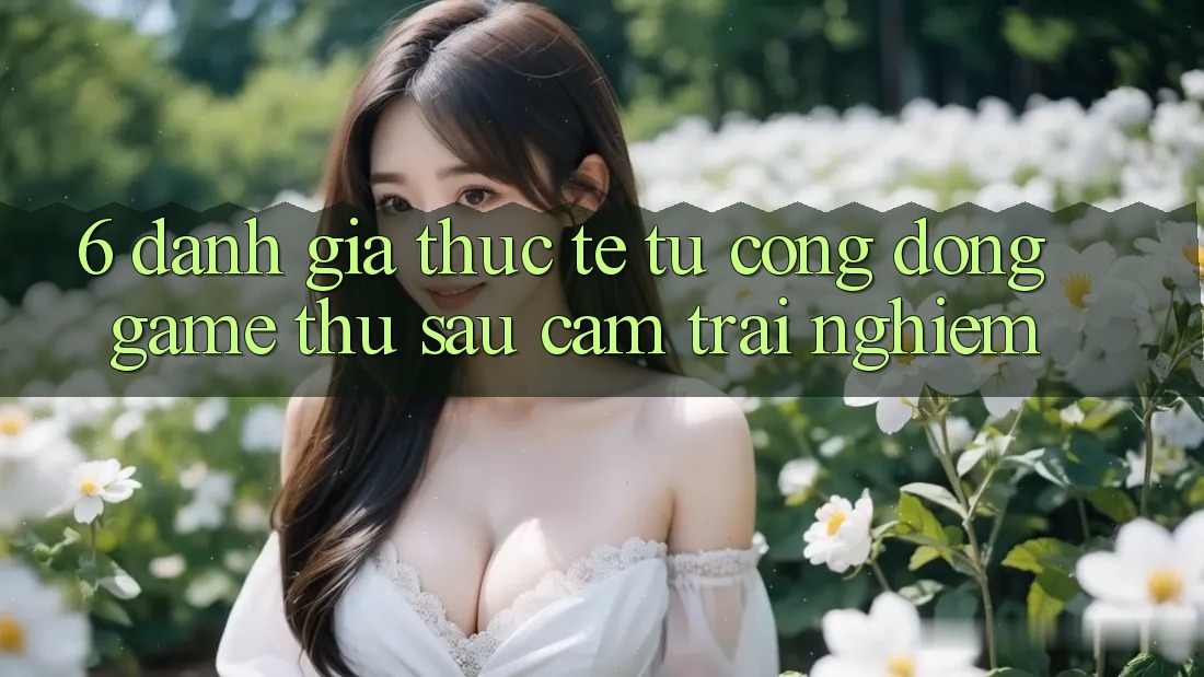 6. Đánh Giá Thực Tế Từ Cộng Đồng Game Thủ Sau Cảm trải nghiệm 6. Đánh Giá Thực Tế Từ Cộng Đồng Game Thủ Sau Cảm trải nghiệm