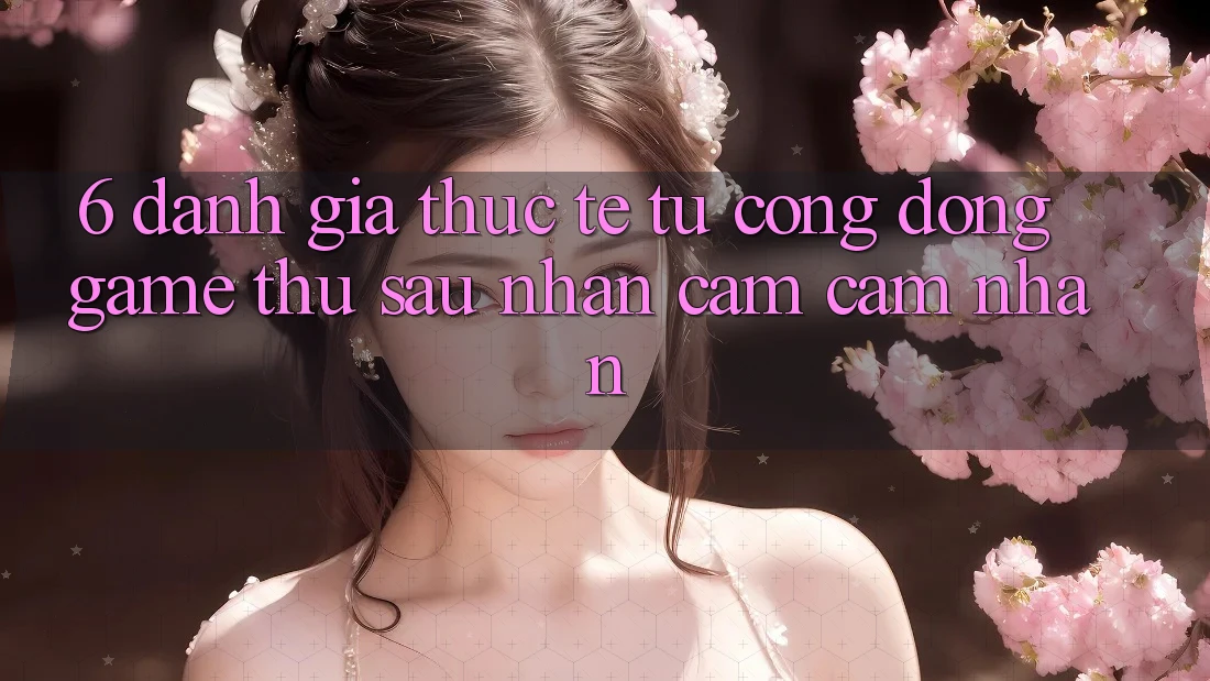 6. Đánh Giá Thực Tế Từ Cộng Đồng Game Thủ Sau Nhận cảm cảm nhận 6. Đánh Giá Thực Tế Từ Cộng Đồng Game Thủ Sau Nhận cảm cảm nhận