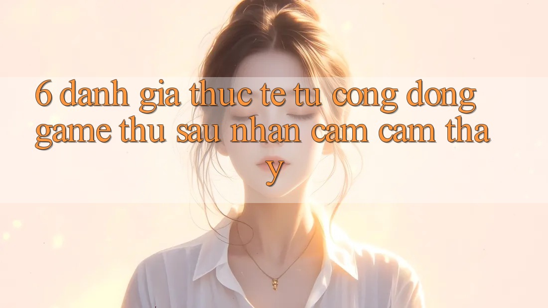 6. Đánh Giá Thực Tế Từ Cộng Đồng Game Thủ Sau Nhận cảm cảm thấy 6. Đánh Giá Thực Tế Từ Cộng Đồng Game Thủ Sau Nhận cảm cảm thấy