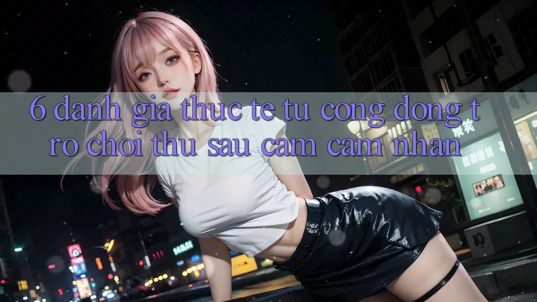 6. Đánh Giá Thực Tế Từ Cộng Đồng Trò chơi Thủ Sau Cảm cảm nhận 6. Đánh Giá Thực Tế Từ Cộng Đồng Trò chơi Thủ Sau Cảm cảm nhận