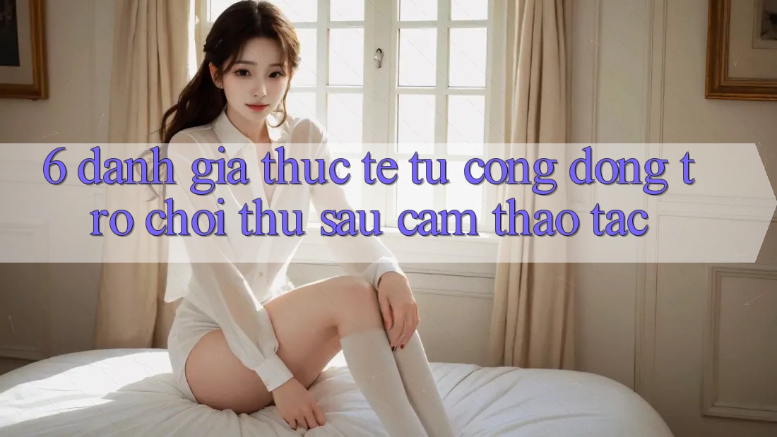 6. Đánh Giá Thực Tế Từ Cộng Đồng Trò chơi Thủ Sau Cảm thao tác 6. Đánh Giá Thực Tế Từ Cộng Đồng Trò chơi Thủ Sau Cảm thao tác