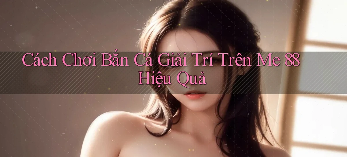 cách chơi bắn cá giải trí trên me 88 hiệu quả