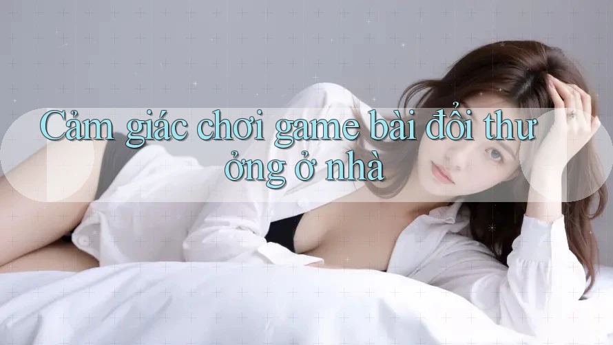 Cảm giác chơi game bài đổi thưởng ở nhà