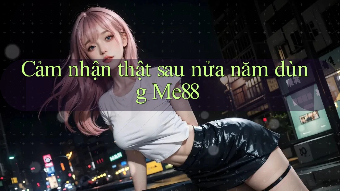 Cảm nhận thật sau nửa năm dùng Me88 Cảm nhận thật sau nửa năm dùng Me88