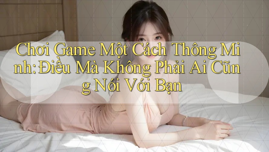Chơi Game Một Cách Thông Minh: Điều Mà Không Phải Ai Cũng Nói Với Bạn