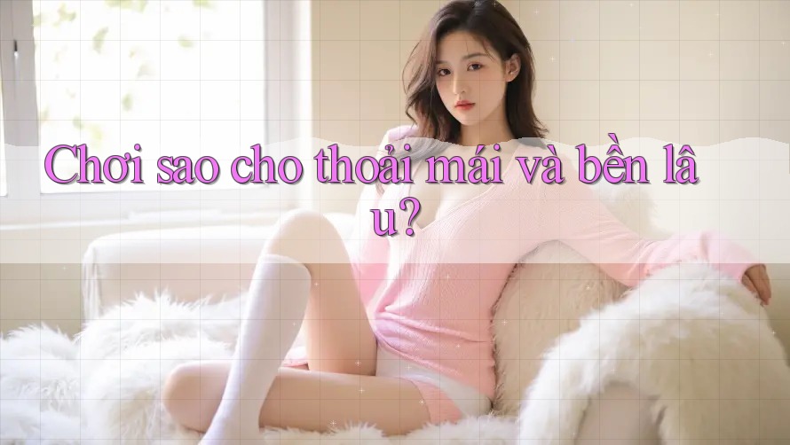 Chơi sao cho thoải mái và bền lâu?