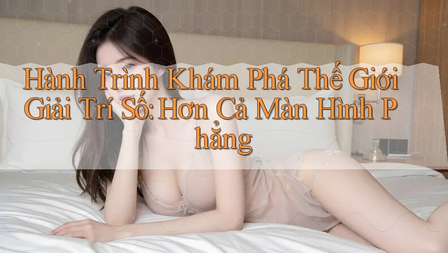 Hành Trình Khám Phá Thế Giới Giải Trí Số: Hơn Cả Màn Hình Phẳng Hành Trình Khám Phá Thế Giới Giải Trí Số: Hơn Cả Màn Hình Phẳng