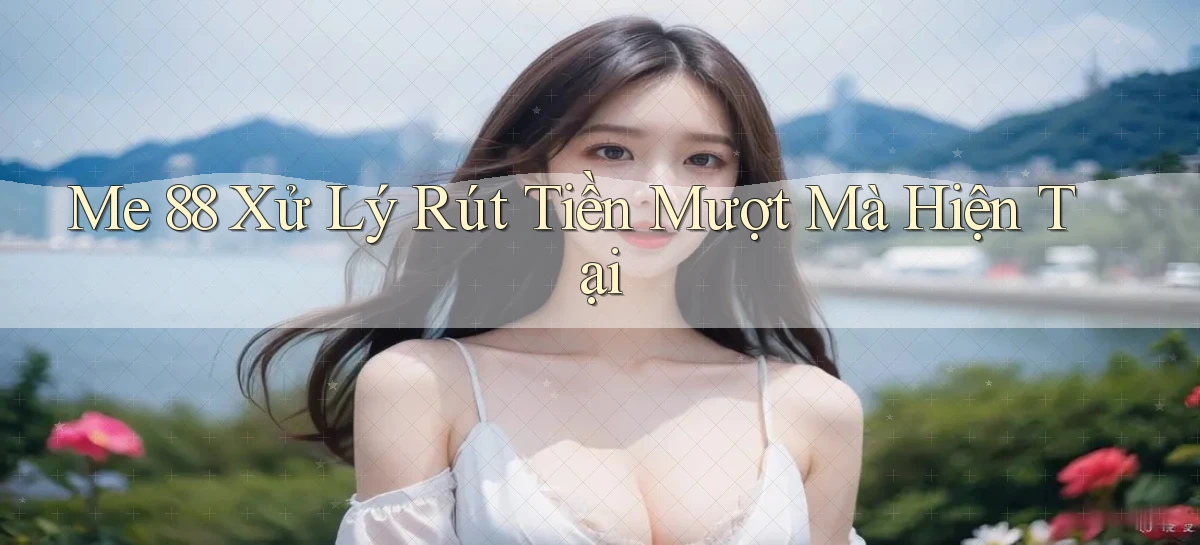 me 88 xử lý rút tiền mượt mà hiện tại