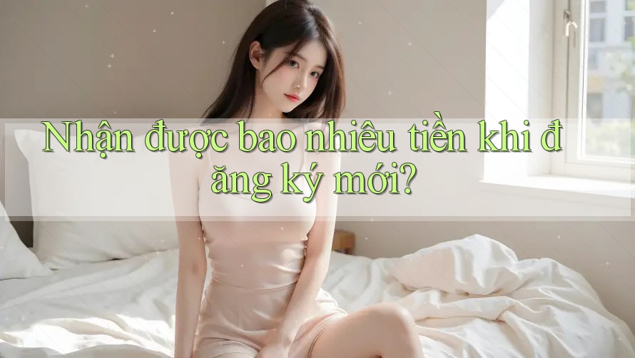 Nhận được bao nhiêu tiền khi đăng ký mới? Nhận được bao nhiêu tiền khi đăng ký mới?