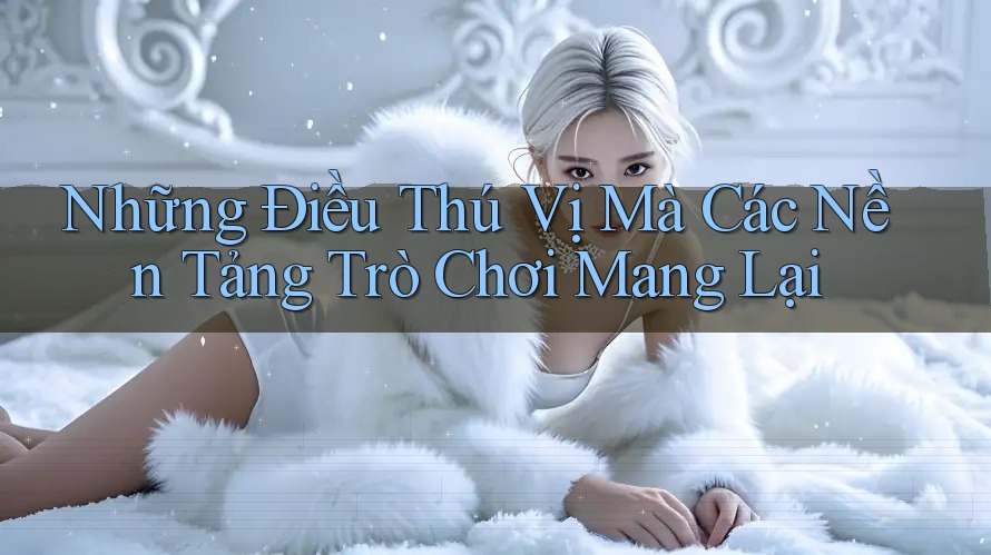 Những Điều Thú Vị Mà Các Nền Tảng Trò Chơi Mang Lại Những Điều Thú Vị Mà Các Nền Tảng Trò Chơi Mang Lại