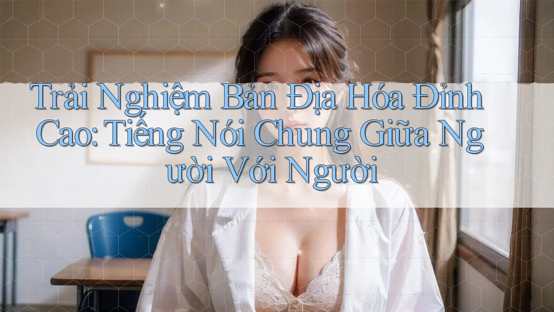 Trải Nghiệm Bản Địa Hóa Đỉnh Cao: Tiếng Nói Chung Giữa Người Với Người Trải Nghiệm Bản Địa Hóa Đỉnh Cao: Tiếng Nói Chung Giữa Người Với Người