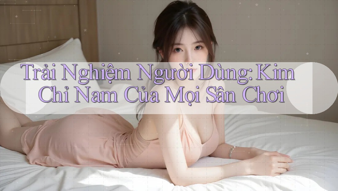 Trải Nghiệm Người Dùng: Kim Chỉ Nam Của Mọi Sân Chơi