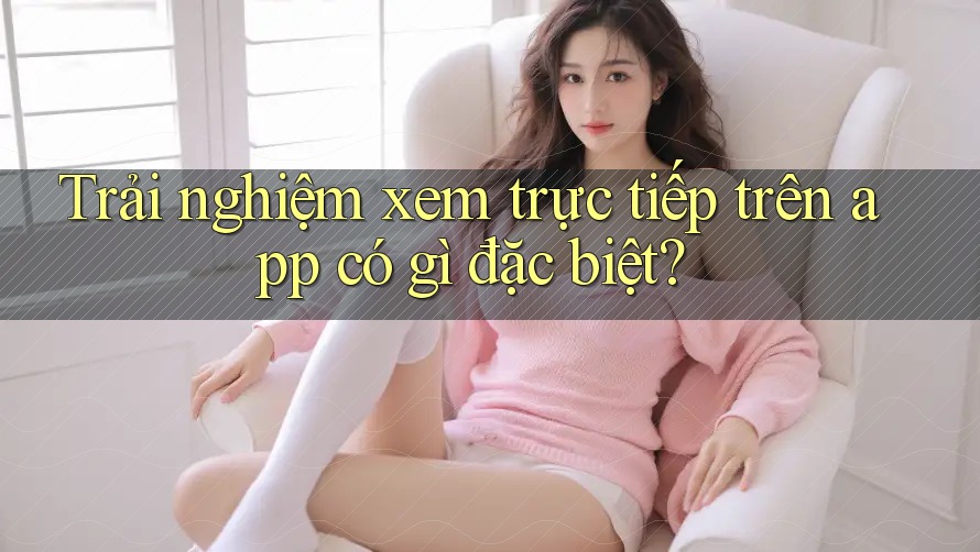 Trải nghiệm xem trực tiếp trên app có gì đặc biệt?